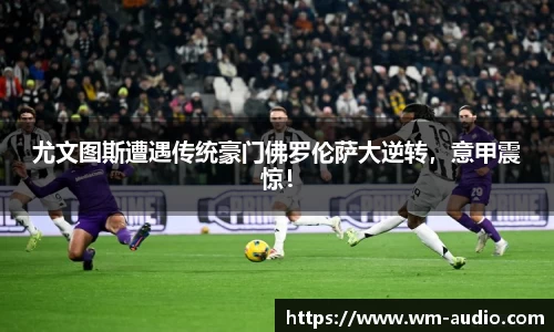 尤文图斯遭遇传统豪门佛罗伦萨大逆转，意甲震惊！