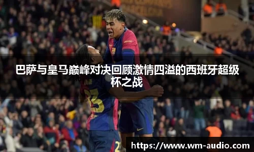 巴萨与皇马巅峰对决回顾激情四溢的西班牙超级杯之战