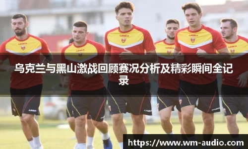 乌克兰与黑山激战回顾赛况分析及精彩瞬间全记录