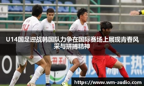 U14国足迎战韩国队力争在国际赛场上展现青春风采与拼搏精神